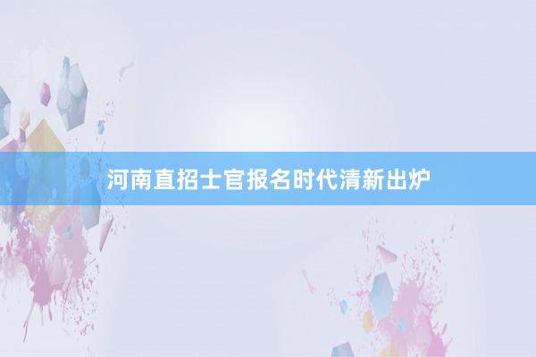 河南直招士官报名时代清新出炉