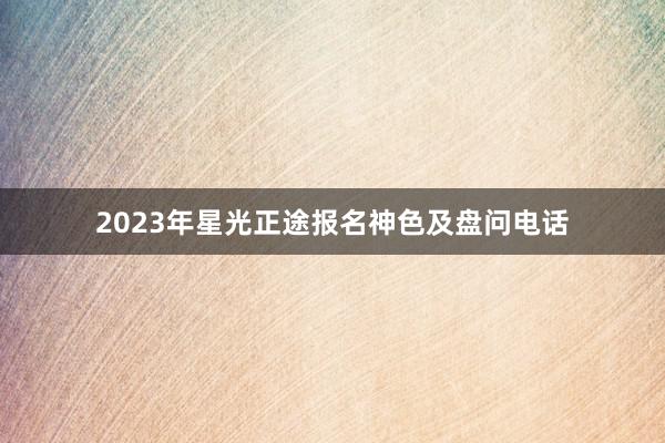 2023年星光正途报名神色及盘问电话