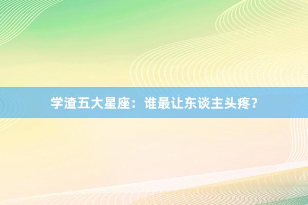 学渣五大星座：谁最让东谈主头疼？
