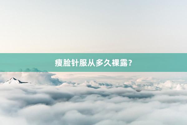 瘦脸针服从多久裸露？